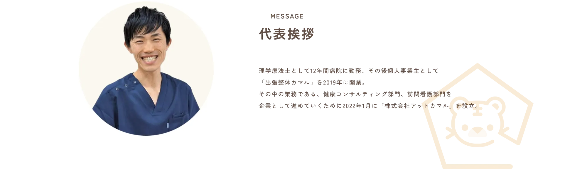 
              MESSAGE
              代表挨拶
              
              理学療法士として12年間病院に勤務、その後個人事業主として
              「出張整体やマル」を2019年に開業。
              その中の業務である、健康コンサルティング部門、訪問看護部門を
              企業として進めていくために2022年1月に「株式会社アットカマル」を設立。
              