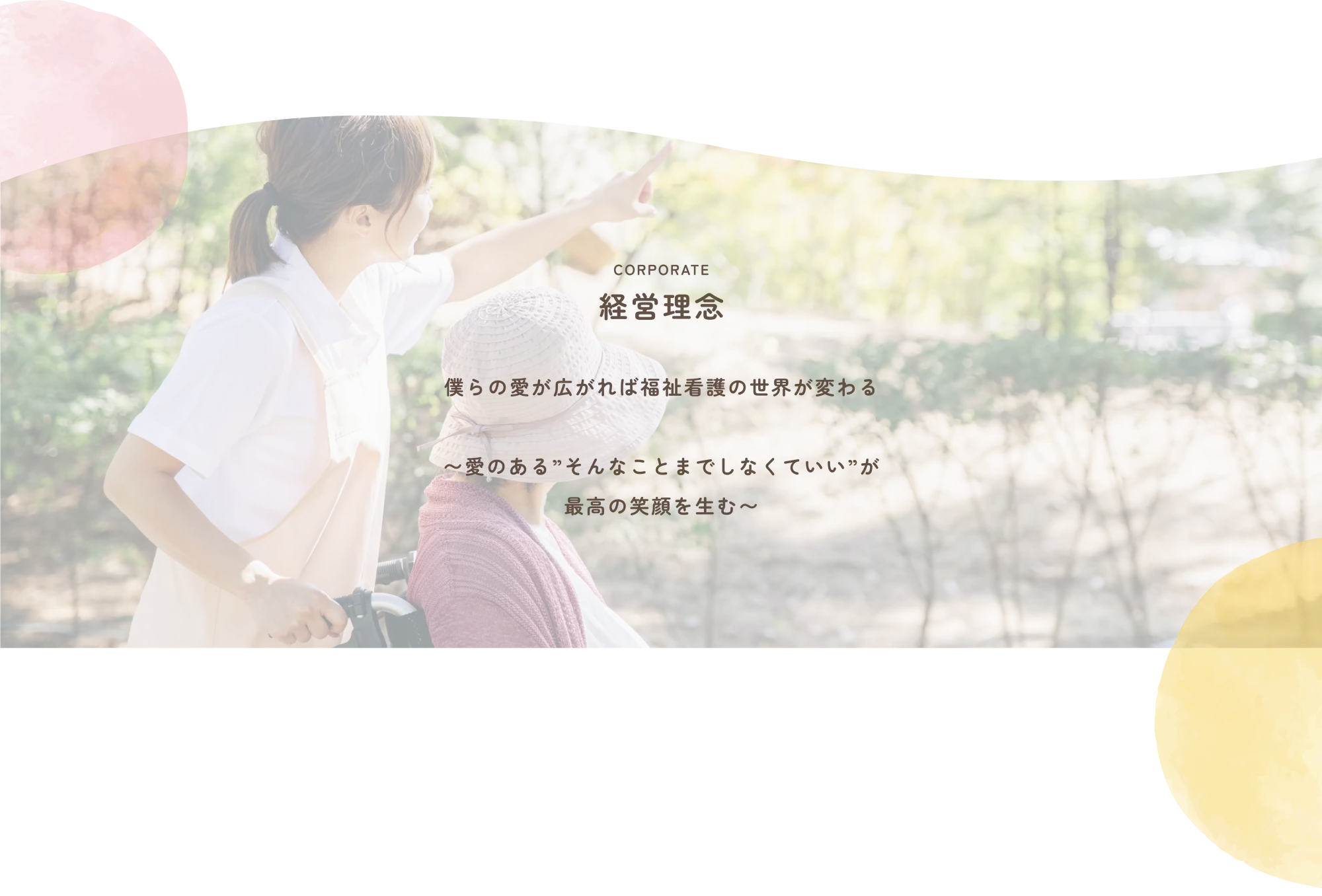 
              CORPORATE
              経営理念
              
              僕らの愛が拡がれば福祉介護のセカイが替わる
              〜愛のある”そんなことまでしなくていい”が
              最高の笑顔を生む〜
              