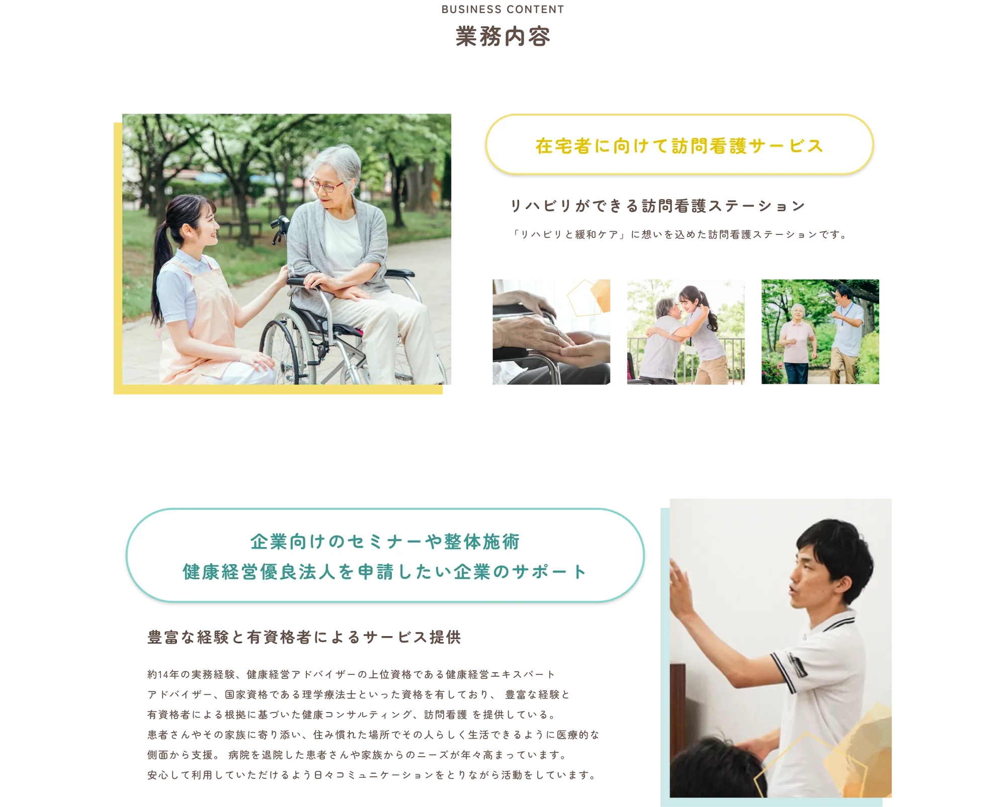 
              BUSINESS CONTENT
              業務内容
              
              在宅者に向けて訪問看護サービス
              
              リハビリができる訪問看護ステーション
              「リハビリと緩和ケア」に想いを込めた訪問看護ステーションです。
              
              
              企業向けのセミナーや整体施術
              健康経営優良法人を申請したい企業のサポート
              
              豊富な経験と有資格者によるサービス提供
              
              約14年の実務経験、健康経営アドバイザーの上位資格でもある健康経営エキスパートアドバイザー、国家資格である理学療法士といった資格を有しており、豊富な経験と有資格者による根拠に基づいた健康経営コンサルティング、訪問看護を提供している。
              患者さんやその家族が前向きに、住み慣れた場所でその人らしく生活できるように医療的な側面から支援。病院を退院した患者さんや家族からのニーズが年々高まっています。
              安心して利用していただけるよう日々コミュニケーションをとりながら活動しています。
              