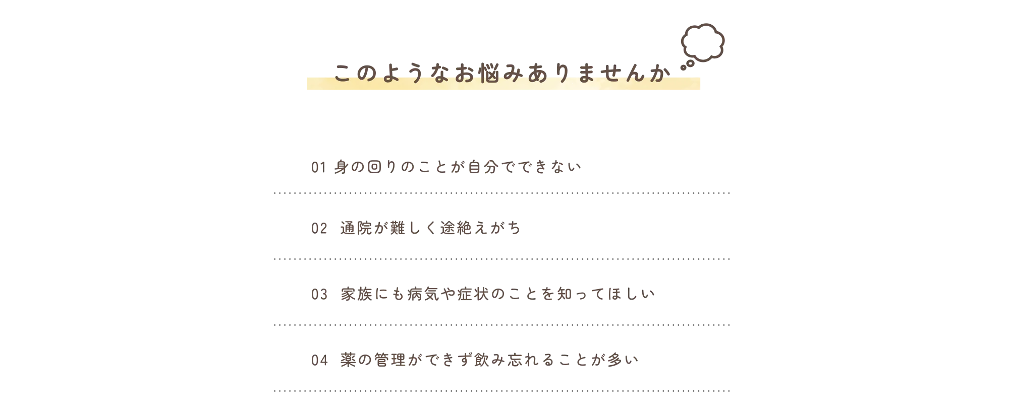 このようなお悩みありませんか
            01　身の回りのことが自分でできない
            02　通院が難しく途絶えがち
            03　家族にも病気や症状のことを知ってほしい
            04　薬の管理ができず飲み忘れることが多い