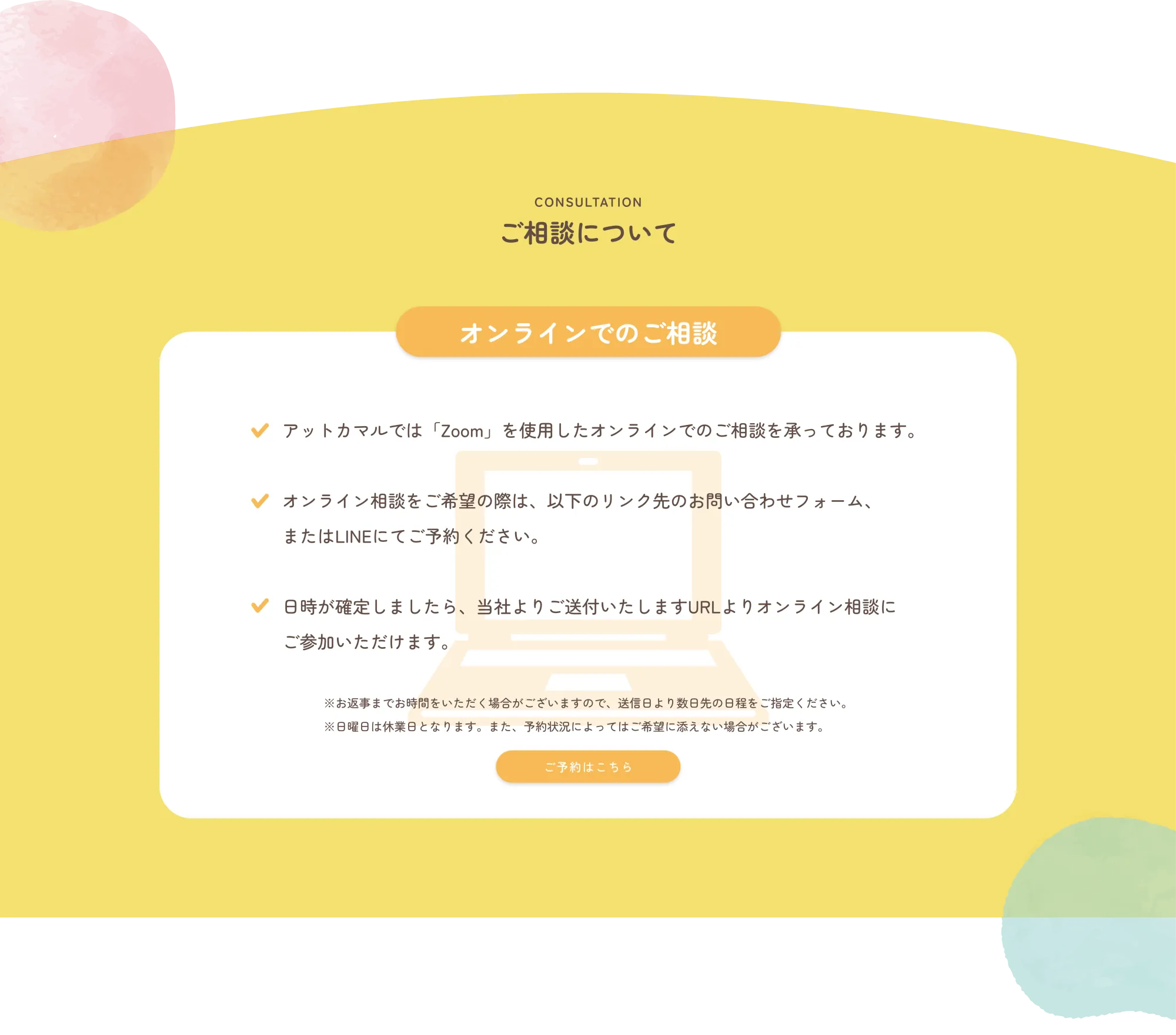 CONSULTATION
            ご相談について
            
            🟧 オンラインでのご相談
            
            ✔ アットカマルでは「Zoom」を使用したオンラインでのご相談を承っております。
            
            ✔ オンライン相談をご希望の際は、以下のリンク先のお問い合わせフォーム、またはLINEにてご予約ください。
            
            ✔ 日時が確定しましたら、当社よりご送付いたしますURLよりオンライン相談にご参加いただけます。
            
            ※お返事までお時間をいただく場合がございますので、送信日より数日先の日程をご指定ください。
            ※日曜・祝日は休業日となります。また、予約状況によってはご希望に添えない場合がございます。
            
            🟧 ご予約はこちら