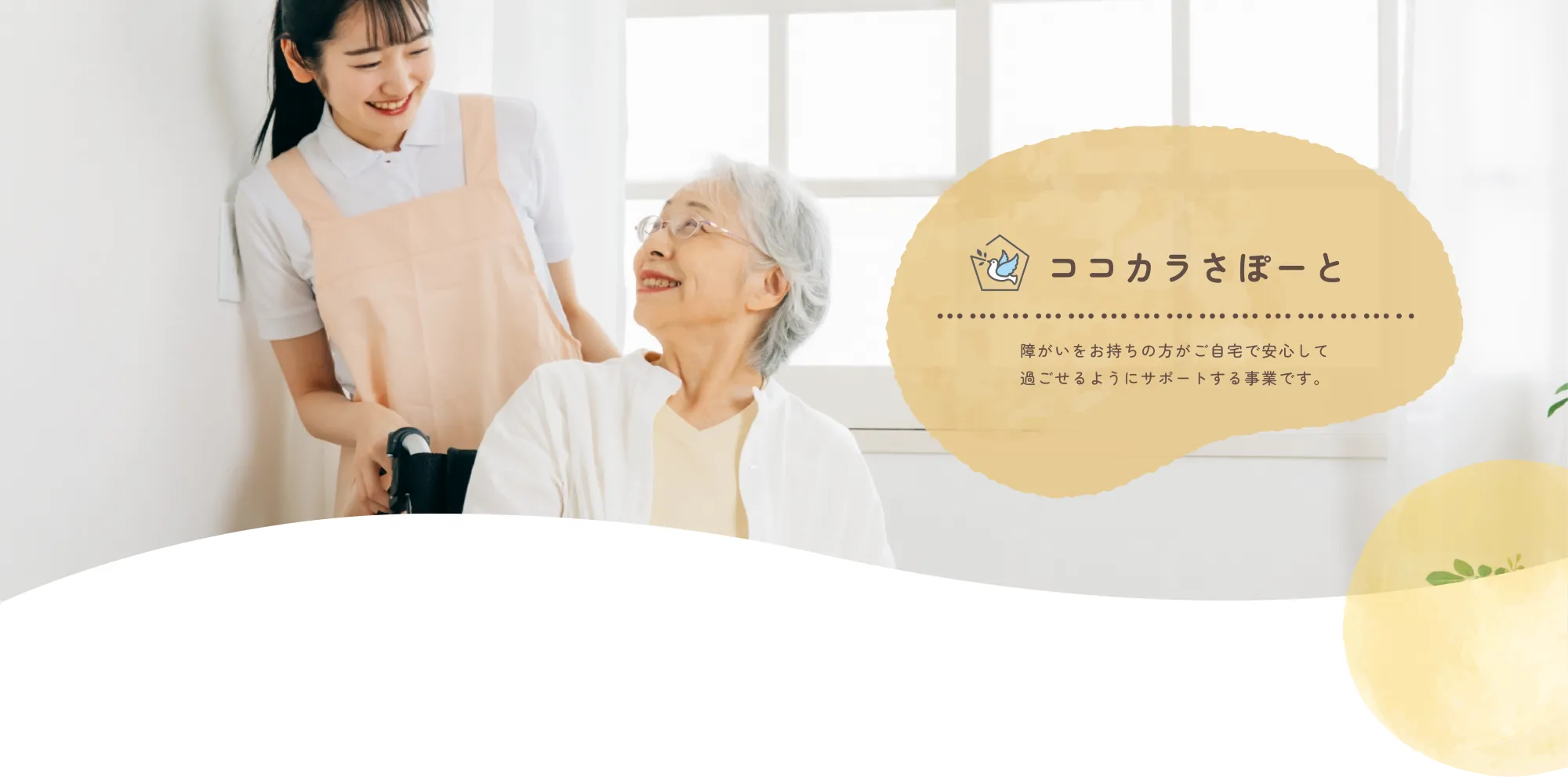 
          ココカラさぽーと
          
          障がいをお持ちの方がご自宅で安心して
          過ごせるようにサポートする事業です。
          