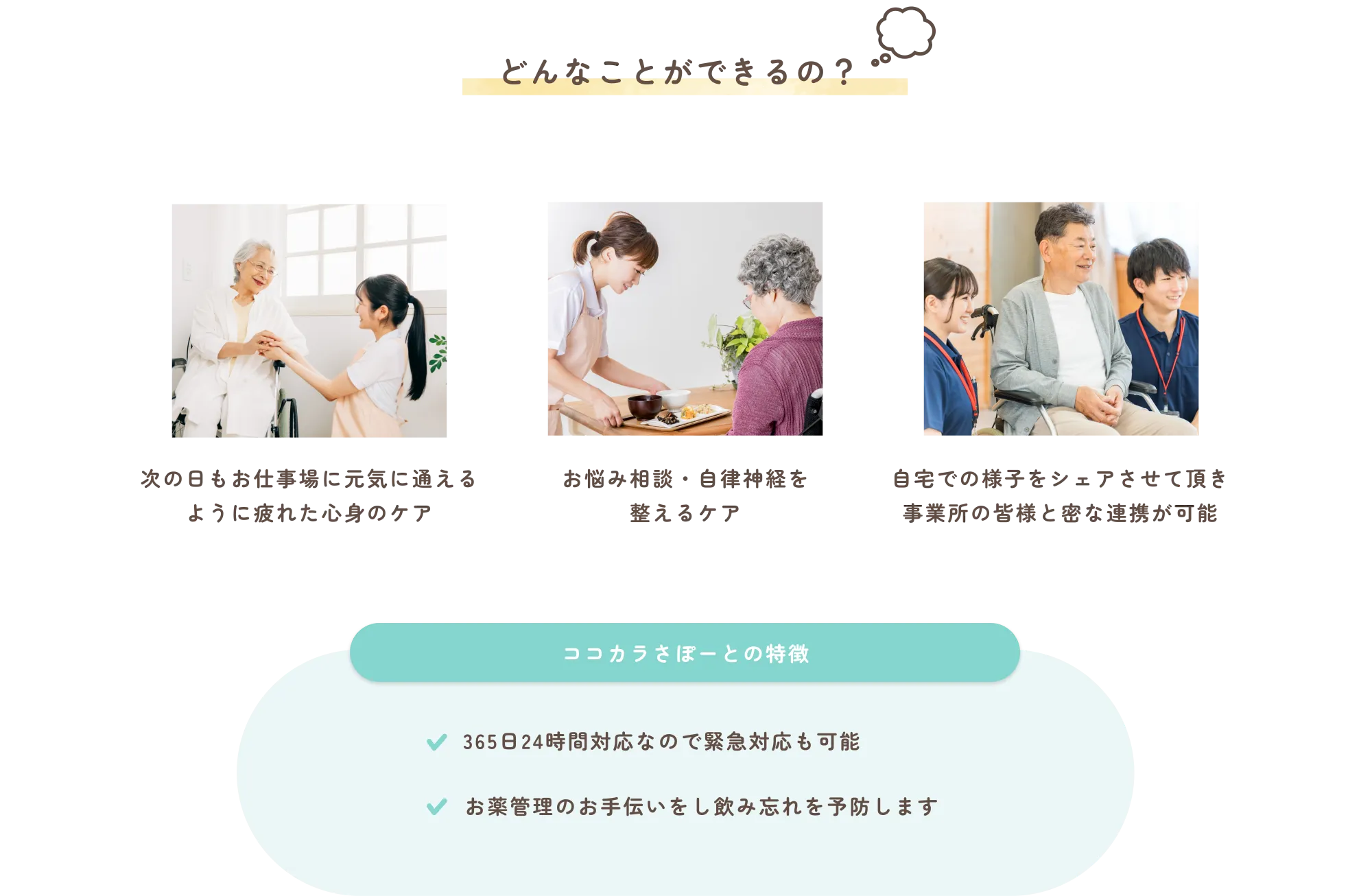 
          どんなことができるの？
          次の日もお仕事場に元気に通えるように疲れた心身のケア
          
          お悩み相談・自律神経を整えるケア
          
          自宅での様子をシェアさせて頂き事業所の皆様と密な連携が可能
          
          ココカラさぽーとの特徴
          ✔︎　365日24時間対応なので緊急対応も可能
          ✔︎　お薬管理のお手伝いをし飲み忘れを予防します
          