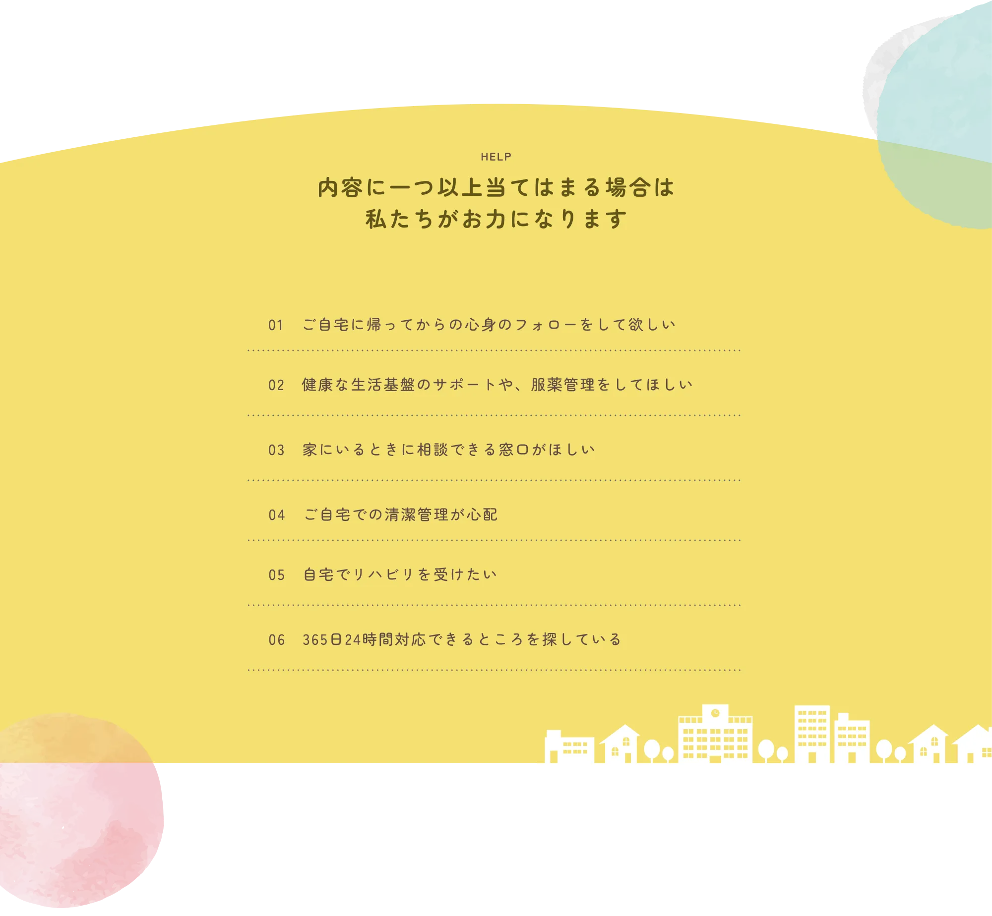 
          HELP
          内容に一つ以上当てはまる場合は
          私たちがお力になります
          
          01　ご自宅に帰ってからの心身のフォローをしてほしい
          02　健康な生活基盤のサポートや、服薬管理をしてほしい
          03　家にいるときに相談できる窓口がほしい
          04　ご自宅での清潔管理が心配
          05　自宅でリハビリを受けたい
          06　365日24時間対応できるところを探している
          