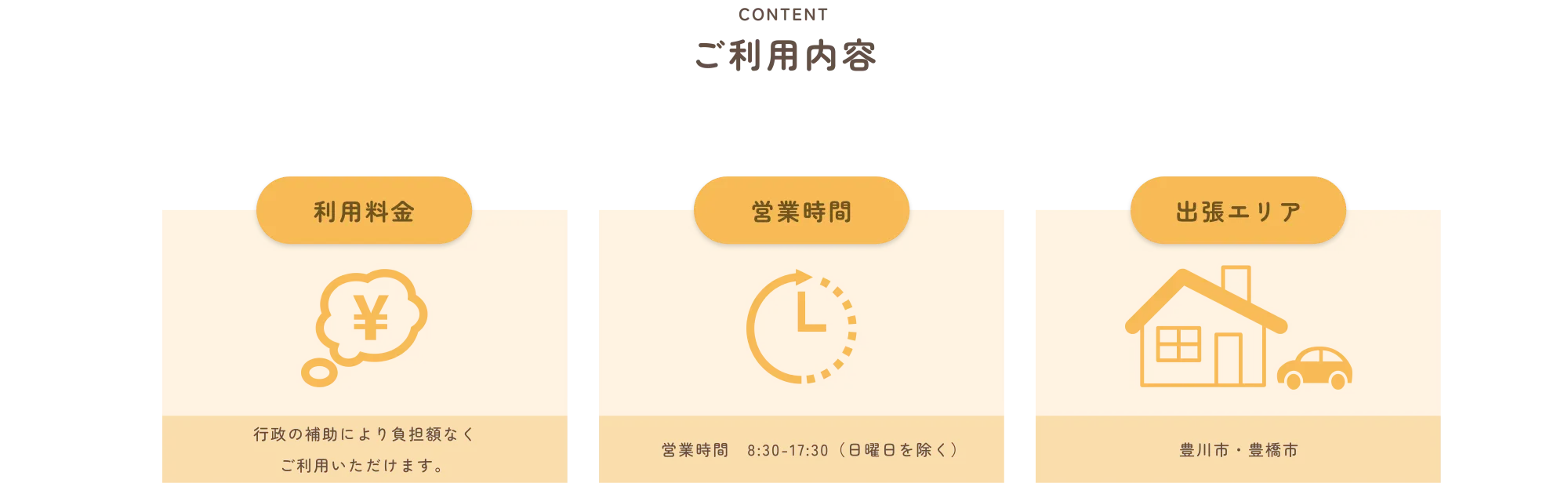 
          CONTENT
          ご利用内容
          
          利用料金
          行政の補助により負担額なくご利用いただけます。
          
          営業時間
          営業時間　8:30〜17:30（日曜日を除く）
          
          出張エリア
          豊川市・豊橋市
          