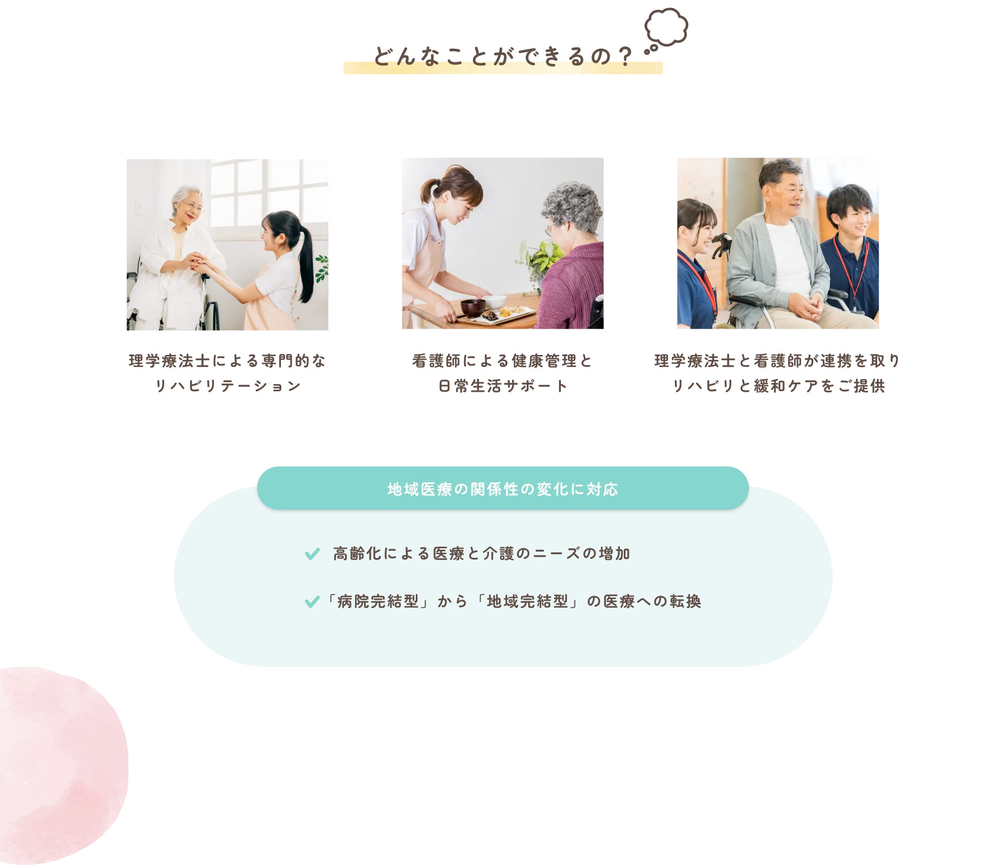 
          どんなことができるの？
          ・理学療法士による専門的なリハビリテーション
          ・看護師による健康管理と日常生活サポート
          ・理学療法士と看護師が連携を取りリハビリと緩和ケアをご提供
          地域医療の関係性の変化に対応
          高齢化による医療と介護のニーズの増加

          「病院完結型」から「地域完結型」の医療への転換
          