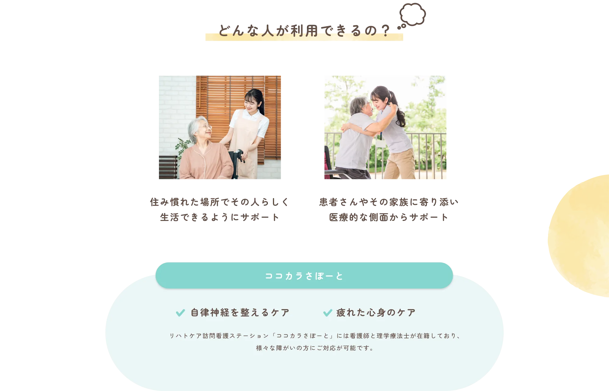 
          どんな人が利用できるの？
          住み慣れた場所でその人らしく
          生活できるようにサポート

          患者さんやその家族に寄り添い
          医療的な側面からサポート

          ココカラさぽーと
          ✔ 自律神経を整えるケア

          ✔ 疲れた心身のケア

          リハトケア訪問看護ステーション「ココカラさぽーと」には看護師と理学療法士が在籍しており、
          様々な側面からご心身を対応します。
          